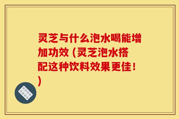 灵芝与什么泡水喝能增加功效 (灵芝泡水搭配这种饮料效果更佳!) 灵芝与什么泡水喝能增加功效 (灵芝泡水搭配这种饮料效果更佳!)