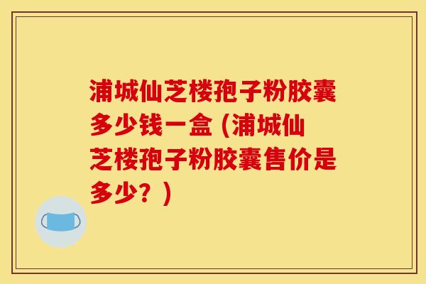 浦城仙芝楼孢子粉胶囊多少钱一盒 (浦城仙芝楼孢子粉胶囊售价是多少?) 浦城仙芝楼孢子粉胶囊多少钱一盒 (浦城仙芝楼孢子粉胶囊售价是多少?)