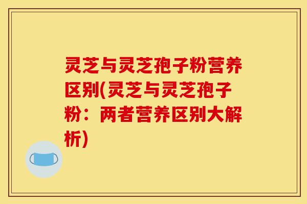 灵芝与灵芝孢子粉营养区别(灵芝与灵芝孢子粉：两者营养区别大解析)