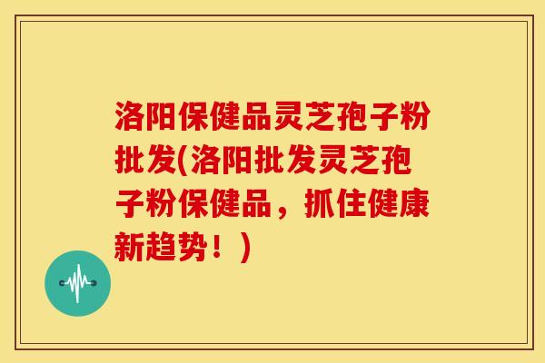洛阳保健品灵芝孢子粉批发(洛阳批发灵芝孢子粉保健品，抓住健康新趋势！)