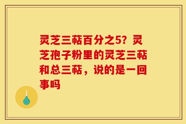 灵芝三萜百分之5?灵芝孢子粉里的灵芝三萜和总三萜,说的是一回事吗 灵芝三萜百分之5?灵芝孢子粉里的灵芝三萜和总三萜,说的是一回事吗