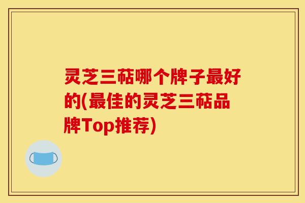 灵芝三萜哪个牌子好的(佳的灵芝三萜品牌Top推荐) 灵芝三萜哪个牌子好的(佳的灵芝三萜品牌Top推荐)
