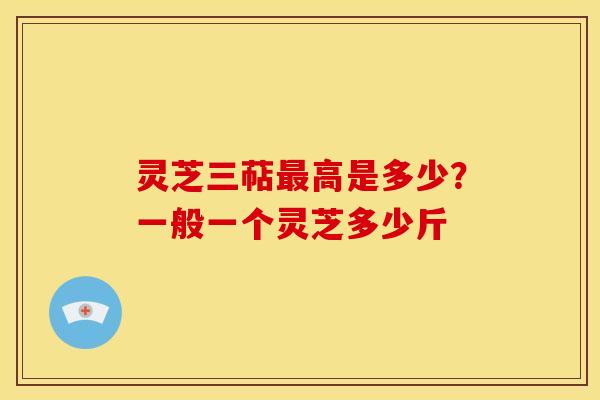 灵芝三萜高是多少?一般一个灵芝多少斤 灵芝三萜高是多少?一般一个灵芝多少斤