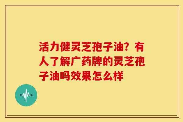 活力健灵芝孢子油?有人了解广药牌的灵芝孢子油吗效果怎么样 活力健灵芝孢子油?有人了解广药牌的灵芝孢子油吗效果怎么样