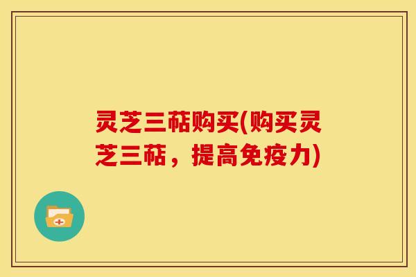 灵芝三萜购买(购买灵芝三萜，提高免疫力)