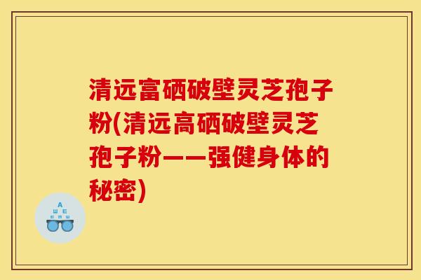 清远富硒破壁灵芝孢子粉(清远高硒破壁灵芝孢子粉——强健身体的秘密) 清远富硒破壁灵芝孢子粉(清远高硒破壁灵芝孢子粉——强健身体的秘密)