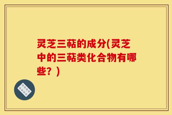 灵芝三萜的成分(灵芝中的三萜类化合物有哪些?) 灵芝三萜的成分(灵芝中的三萜类化合物有哪些?)
