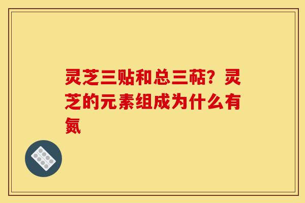 灵芝三贴和总三萜？灵芝的元素组成为什么有氮