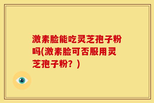 激素脸能吃灵芝孢子粉吗(激素脸可否服用灵芝孢子粉？)