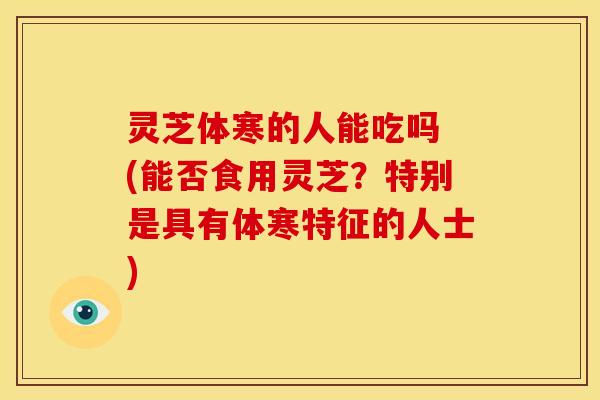 灵芝体寒的人能吃吗 (能否食用灵芝?特别是具有体寒特征的人士) 灵芝体寒的人能吃吗 (能否食用灵芝?特别是具有体寒特征的人士)
