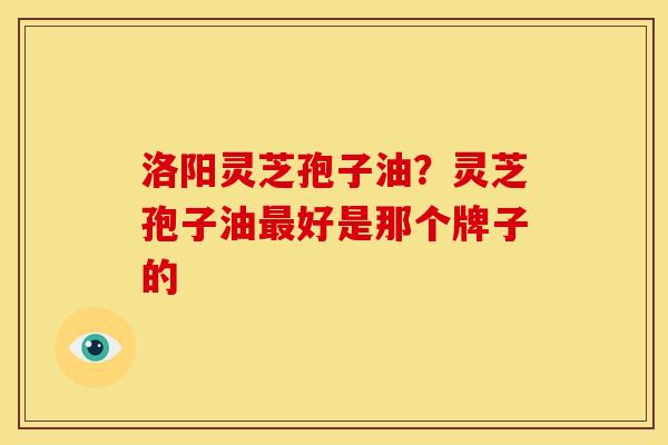 洛阳灵芝孢子油?灵芝孢子油好是那个牌子的 洛阳灵芝孢子油?灵芝孢子油好是那个牌子的