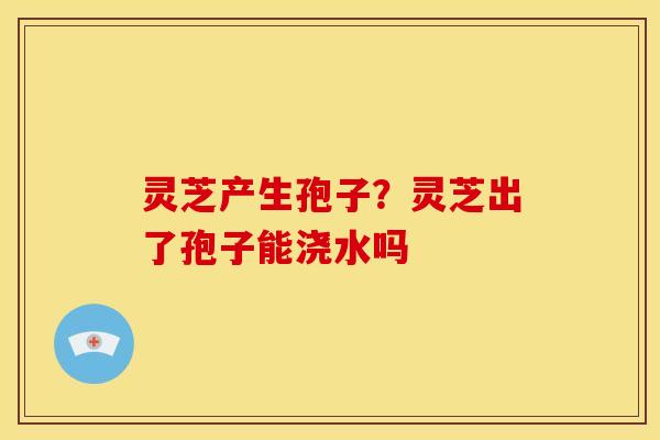 灵芝产生孢子?灵芝出了孢子能浇水吗 灵芝产生孢子?灵芝出了孢子能浇水吗