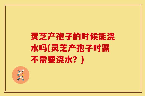 灵芝产孢子的时候能浇水吗(灵芝产孢子时需不需要浇水?) 灵芝产孢子的时候能浇水吗(灵芝产孢子时需不需要浇水?)