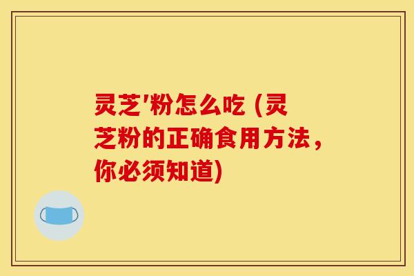 灵芝′粉怎么吃 (灵芝粉的正确食用方法,你必须知道) 灵芝′粉怎么吃 (灵芝粉的正确食用方法,你必须知道)