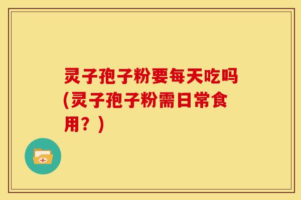 灵子孢子粉要每天吃吗(灵子孢子粉需日常食用?) 灵子孢子粉要每天吃吗(灵子孢子粉需日常食用?)