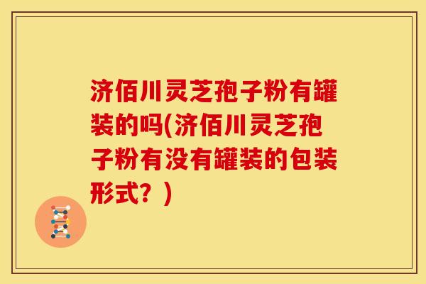 济佰川灵芝孢子粉有罐装的吗(济佰川灵芝孢子粉有没有罐装的包装形式?) 济佰川灵芝孢子粉有罐装的吗(济佰川灵芝孢子粉有没有罐装的包装形式?)