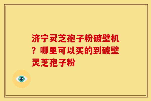济宁灵芝孢子粉破壁机?哪里可以买的到破壁灵芝孢子粉 济宁灵芝孢子粉破壁机?哪里可以买的到破壁灵芝孢子粉