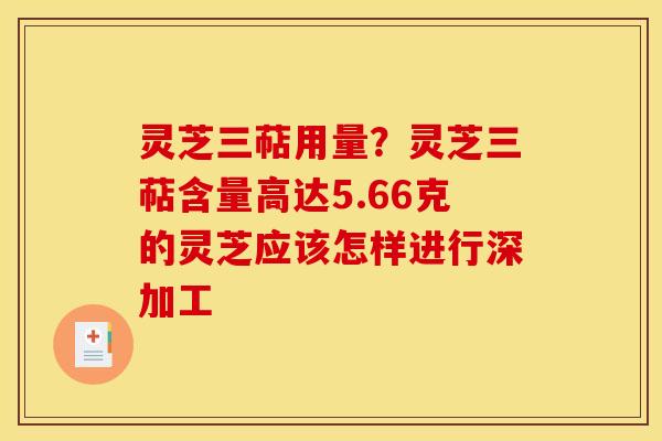 灵芝三萜用量?灵芝三萜含量高达5.66克的灵芝应该怎样进行深加工 灵芝三萜用量?灵芝三萜含量高达5.66克的灵芝应该怎样进行深加工