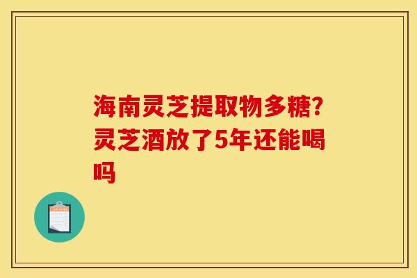 海南灵芝提取物多糖?灵芝酒放了5年还能喝吗 海南灵芝提取物多糖?灵芝酒放了5年还能喝吗