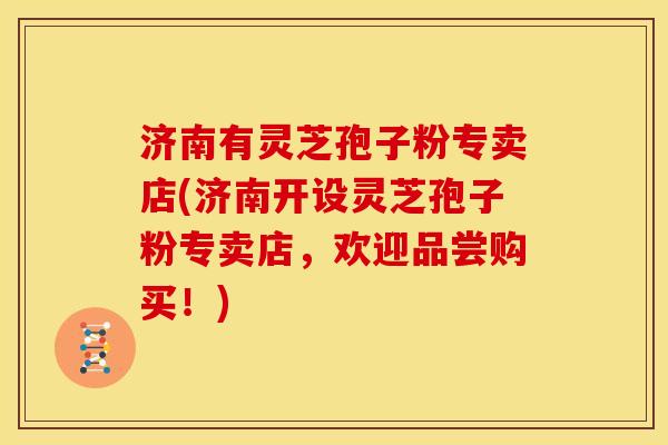 济南有灵芝孢子粉专卖店(济南开设灵芝孢子粉专卖店，欢迎品尝购买！)