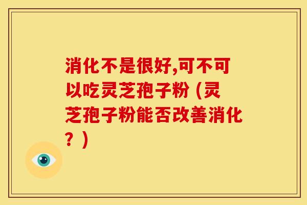 消化不是很好,可不可以吃灵芝孢子粉 (灵芝孢子粉能否改善消化?) 消化不是很好,可不可以吃灵芝孢子粉 (灵芝孢子粉能否改善消化?)