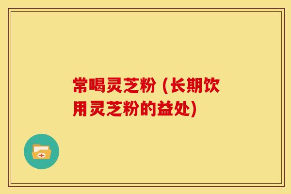 常喝灵芝粉 (长期饮用灵芝粉的益处) 常喝灵芝粉 (长期饮用灵芝粉的益处)
