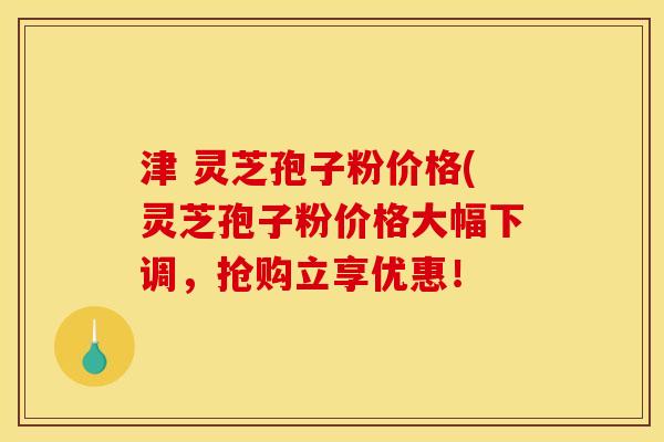 津 灵芝孢子粉价格(灵芝孢子粉价格大幅下调，抢购立享优惠！