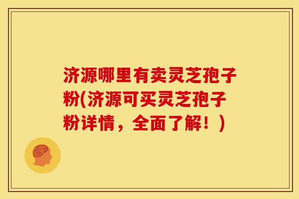 济源哪里有卖灵芝孢子粉(济源可买灵芝孢子粉详情,全面了解!) 济源哪里有卖灵芝孢子粉(济源可买灵芝孢子粉详情,全面了解!)