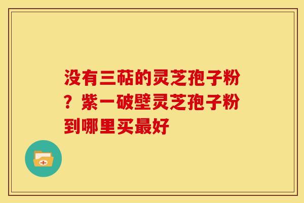 没有三萜的灵芝孢子粉?紫一破壁灵芝孢子粉到哪里买好 没有三萜的灵芝孢子粉?紫一破壁灵芝孢子粉到哪里买好