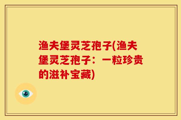 渔夫堡灵芝孢子(渔夫堡灵芝孢子:一粒珍贵的滋补宝藏) 渔夫堡灵芝孢子(渔夫堡灵芝孢子:一粒珍贵的滋补宝藏)