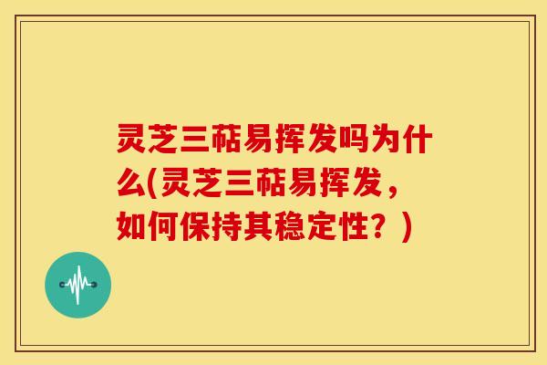 灵芝三萜易挥发吗为什么(灵芝三萜易挥发,如何保持其稳定性?) 灵芝三萜易挥发吗为什么(灵芝三萜易挥发,如何保持其稳定性?)