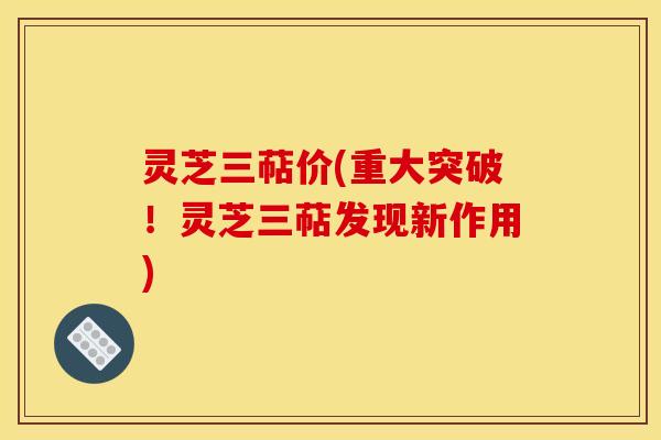 灵芝三萜价(重大突破!灵芝三萜发现新作用) 灵芝三萜价(重大突破!灵芝三萜发现新作用)