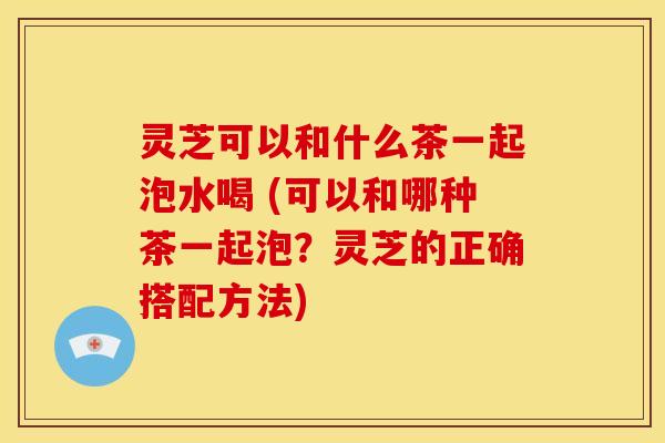 灵芝可以和什么茶一起泡水喝 (可以和哪种茶一起泡?灵芝的正确搭配方法) 灵芝可以和什么茶一起泡水喝 (可以和哪种茶一起泡?灵芝的正确搭配方法)