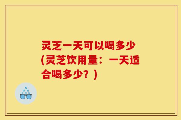 灵芝一天可以喝多少 (灵芝饮用量：一天适合喝多少？)