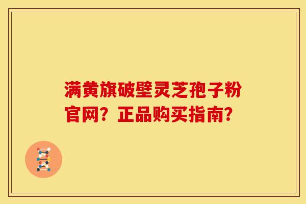 满黄旗破壁灵芝孢子粉官网？正品购买指南？