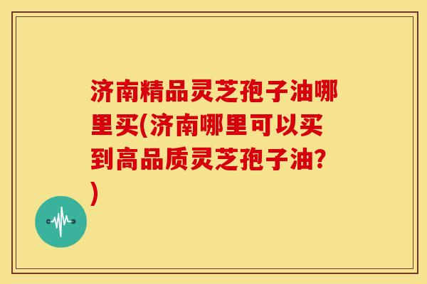 济南精品灵芝孢子油哪里买(济南哪里可以买到高品质灵芝孢子油?) 济南精品灵芝孢子油哪里买(济南哪里可以买到高品质灵芝孢子油?)