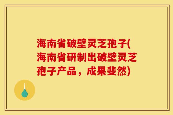 海南省破壁灵芝孢子(海南省研制出破壁灵芝孢子产品，成果斐然)