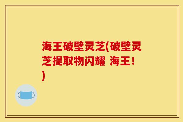 海王破壁灵芝(破壁灵芝提取物闪耀 海王!) 海王破壁灵芝(破壁灵芝提取物闪耀 海王!)