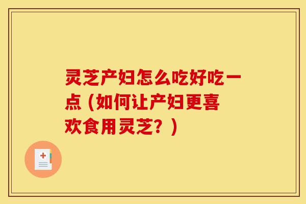 灵芝产妇怎么吃好吃一点 (如何让产妇更喜欢食用灵芝?) 灵芝产妇怎么吃好吃一点 (如何让产妇更喜欢食用灵芝?)