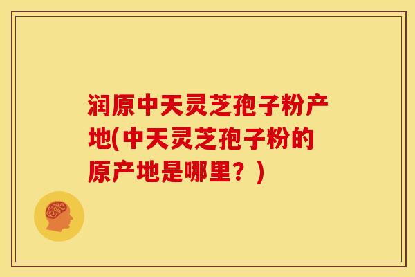 润原中天灵芝孢子粉产地(中天灵芝孢子粉的原产地是哪里?) 润原中天灵芝孢子粉产地(中天灵芝孢子粉的原产地是哪里?)