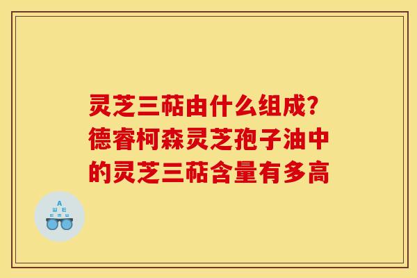 灵芝三萜由什么组成?德睿柯森灵芝孢子油中的灵芝三萜含量有多高 灵芝三萜由什么组成?德睿柯森灵芝孢子油中的灵芝三萜含量有多高