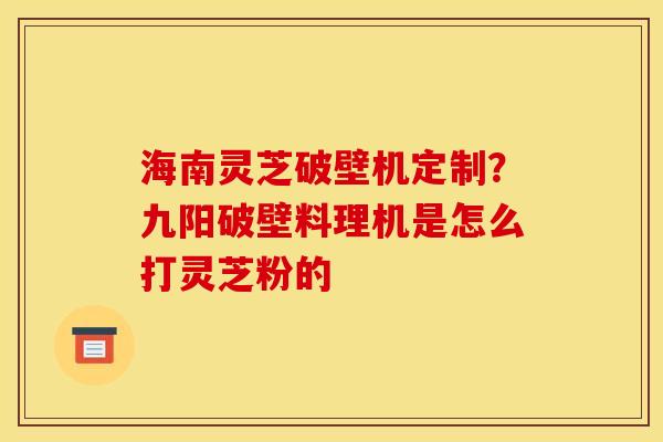 海南灵芝破壁机定制?九阳破壁料理机是怎么打灵芝粉的 海南灵芝破壁机定制?九阳破壁料理机是怎么打灵芝粉的