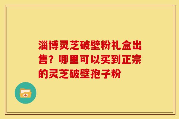 淄博灵芝破壁粉礼盒出售?哪里可以买到正宗的灵芝破壁孢子粉 淄博灵芝破壁粉礼盒出售?哪里可以买到正宗的灵芝破壁孢子粉