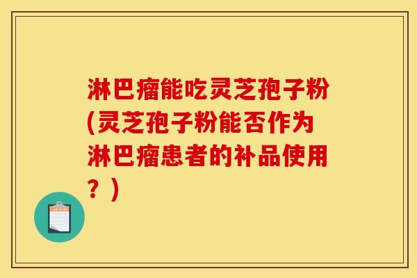 淋巴瘤能吃灵芝孢子粉(灵芝孢子粉能否作为淋巴瘤患者的补品使用?) 淋巴瘤能吃灵芝孢子粉(灵芝孢子粉能否作为淋巴瘤患者的补品使用?)