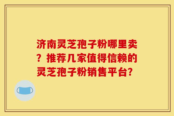济南灵芝孢子粉哪里卖?推荐几家值得信赖的灵芝孢子粉销售平台? 济南灵芝孢子粉哪里卖?推荐几家值得信赖的灵芝孢子粉销售平台?
