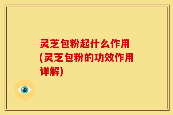 灵芝包粉起什么作用 (灵芝包粉的功效作用详解) 灵芝包粉起什么作用 (灵芝包粉的功效作用详解)