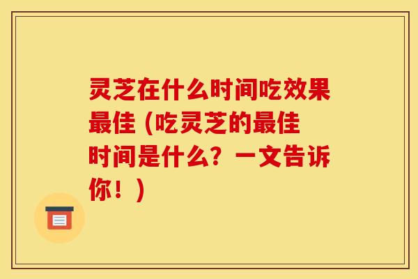 灵芝在什么时间吃效果佳 (吃灵芝的佳时间是什么?一文告诉你!) 灵芝在什么时间吃效果佳 (吃灵芝的佳时间是什么?一文告诉你!)