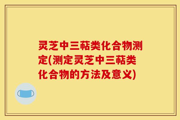 灵芝中三萜类化合物测定(测定灵芝中三萜类化合物的方法及意义)