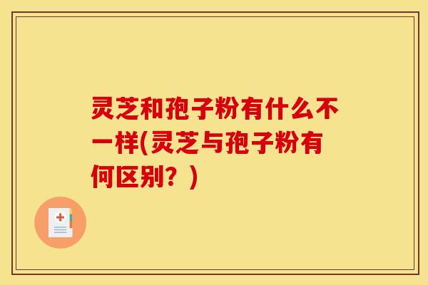 灵芝和孢子粉有什么不一样(灵芝与孢子粉有何区别?) 灵芝和孢子粉有什么不一样(灵芝与孢子粉有何区别?)
