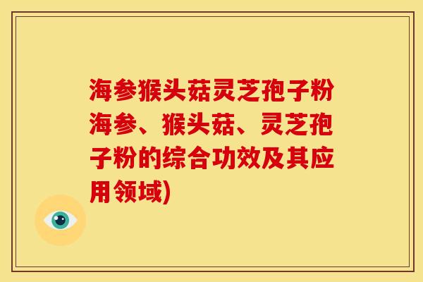 海参猴头菇灵芝孢子粉海参、猴头菇、灵芝孢子粉的综合功效及其应用领域) 海参猴头菇灵芝孢子粉海参、猴头菇、灵芝孢子粉的综合功效及其应用领域)